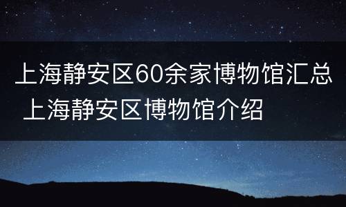 上海静安区60余家博物馆汇总 上海静安区博物馆介绍