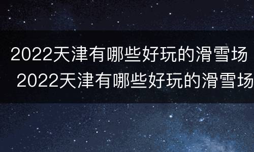 2022天津有哪些好玩的滑雪场 2022天津有哪些好玩的滑雪场呢