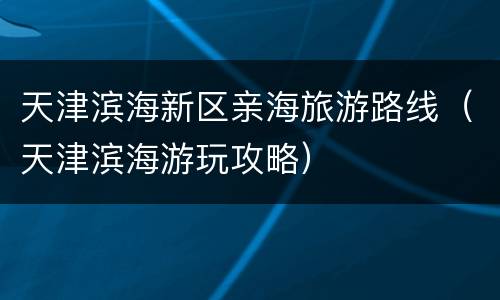 天津滨海新区亲海旅游路线（天津滨海游玩攻略）