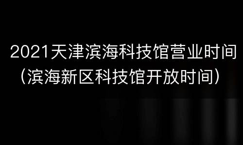 2021天津滨海科技馆营业时间（滨海新区科技馆开放时间）