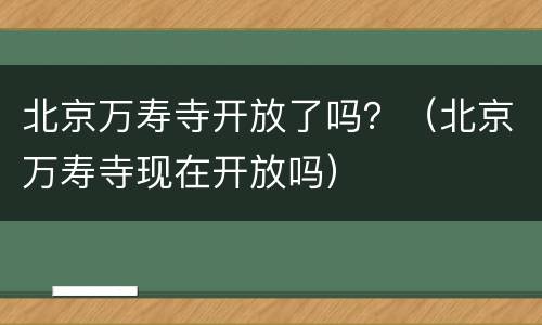 北京万寿寺开放了吗？（北京万寿寺现在开放吗）