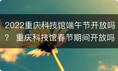 2022重庆科技馆端午节开放吗？ 重庆科技馆春节期间开放吗