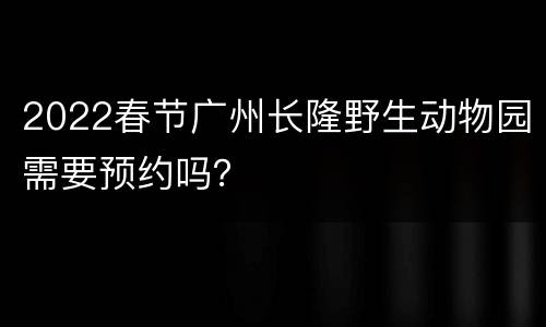 2022春节广州长隆野生动物园需要预约吗？