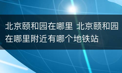北京颐和园在哪里 北京颐和园在哪里附近有哪个地铁站