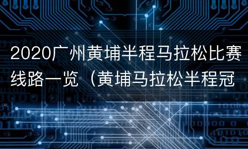 2020广州黄埔半程马拉松比赛线路一览（黄埔马拉松半程冠军）
