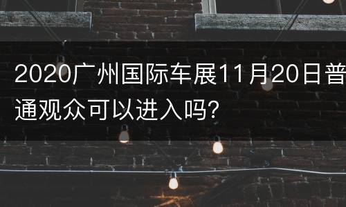 2020广州国际车展11月20日普通观众可以进入吗？