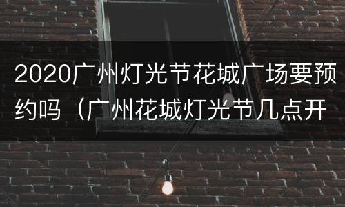 2020广州灯光节花城广场要预约吗（广州花城灯光节几点开始）