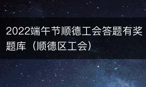 2022端午节顺德工会答题有奖题库（顺德区工会）