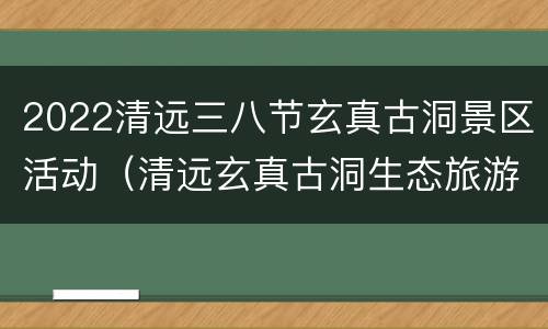 2022清远三八节玄真古洞景区活动（清远玄真古洞生态旅游度假区）