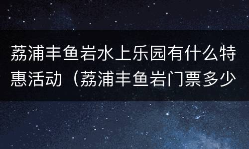 荔浦丰鱼岩水上乐园有什么特惠活动（荔浦丰鱼岩门票多少钱）