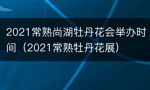 2021常熟尚湖牡丹花会举办时间（2021常熟牡丹花展）