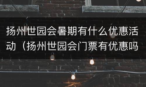 扬州世园会暑期有什么优惠活动（扬州世园会门票有优惠吗）