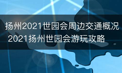 扬州2021世园会周边交通概况 2021扬州世园会游玩攻略