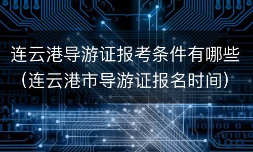 连云港导游证报考条件有哪些（连云港市导游证报名时间）