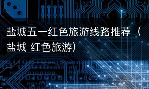 盐城五一红色旅游线路推荐（盐城 红色旅游）