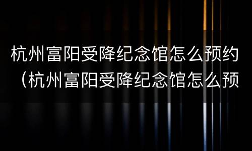 杭州富阳受降纪念馆怎么预约（杭州富阳受降纪念馆怎么预约的）