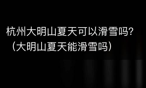 杭州大明山夏天可以滑雪吗？（大明山夏天能滑雪吗）