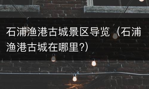 石浦渔港古城景区导览（石浦渔港古城在哪里?）
