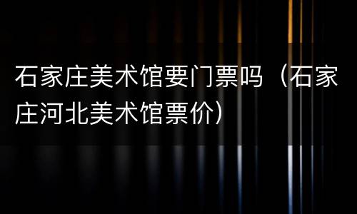 石家庄美术馆要门票吗（石家庄河北美术馆票价）