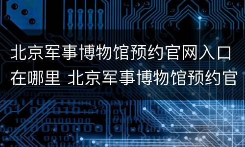 北京军事博物馆预约官网入口在哪里 北京军事博物馆预约官网入口在哪里进