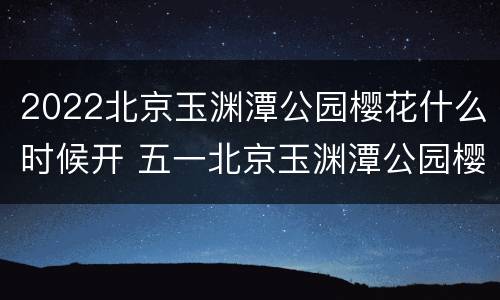 2022北京玉渊潭公园樱花什么时候开 五一北京玉渊潭公园樱花还开着了吗