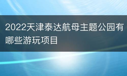 2022天津泰达航母主题公园有哪些游玩项目