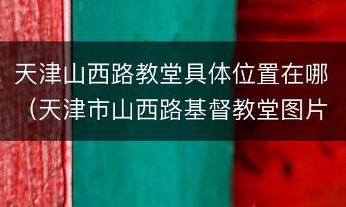 天津山西路教堂具体位置在哪（天津市山西路基督教堂图片）