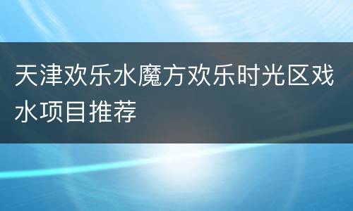 天津欢乐水魔方欢乐时光区戏水项目推荐