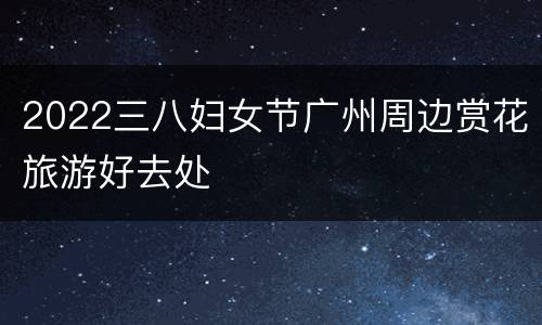 2022三八妇女节广州周边赏花旅游好去处