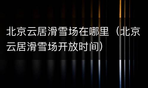 北京云居滑雪场在哪里（北京云居滑雪场开放时间）