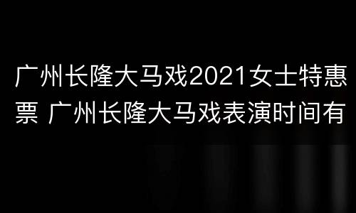 广州长隆大马戏2021女士特惠票 广州长隆大马戏表演时间有多久