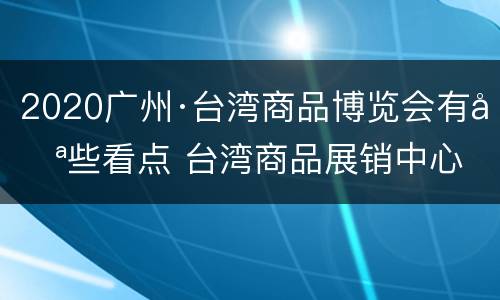2020广州·台湾商品博览会有哪些看点 台湾商品展销中心