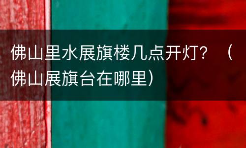 佛山里水展旗楼几点开灯？（佛山展旗台在哪里）