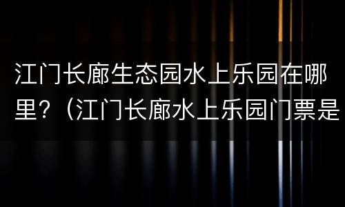 江门长廊生态园水上乐园在哪里?（江门长廊水上乐园门票是多少）
