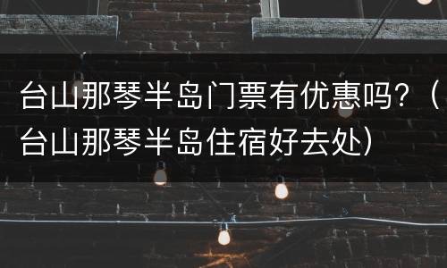 台山那琴半岛门票有优惠吗?（台山那琴半岛住宿好去处）