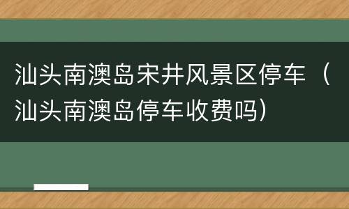 汕头南澳岛宋井风景区停车（汕头南澳岛停车收费吗）