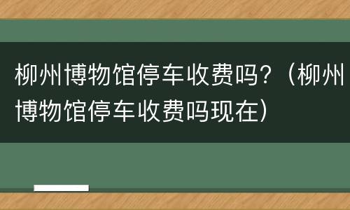 柳州博物馆停车收费吗?（柳州博物馆停车收费吗现在）