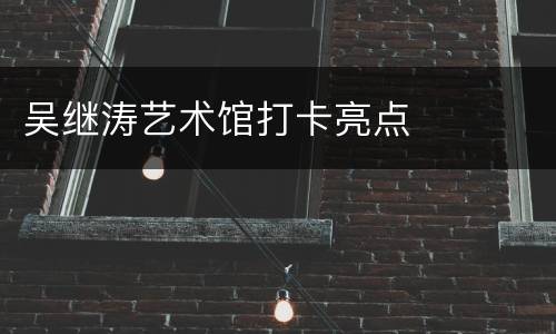 吴继涛艺术馆打卡亮点