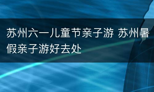 苏州六一儿童节亲子游 苏州暑假亲子游好去处