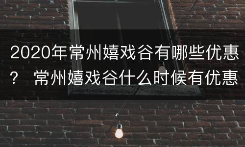 2020年常州嬉戏谷有哪些优惠？ 常州嬉戏谷什么时候有优惠