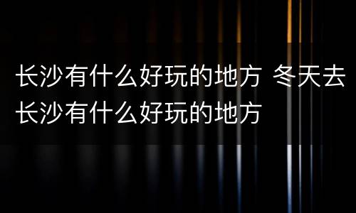 长沙有什么好玩的地方 冬天去长沙有什么好玩的地方