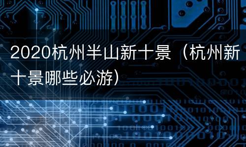 2020杭州半山新十景（杭州新十景哪些必游）