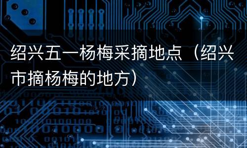 绍兴五一杨梅采摘地点（绍兴市摘杨梅的地方）