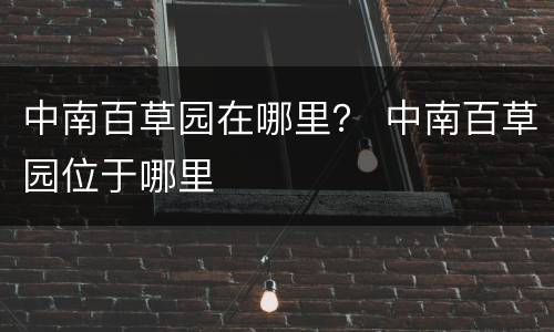 中南百草园在哪里？ 中南百草园位于哪里