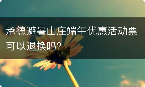 承德避暑山庄端午优惠活动票可以退换吗？