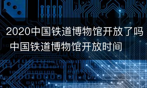 2020中国铁道博物馆开放了吗 中国铁道博物馆开放时间