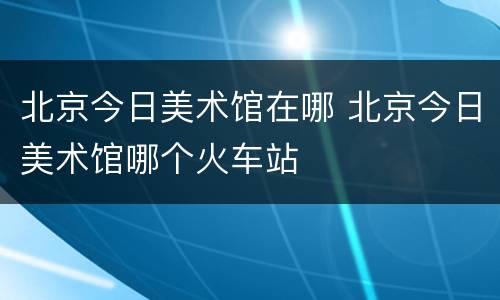 北京今日美术馆在哪 北京今日美术馆哪个火车站