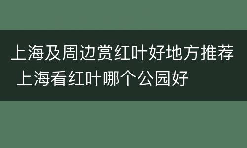 上海及周边赏红叶好地方推荐 上海看红叶哪个公园好