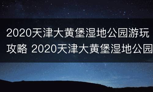 2020天津大黄堡湿地公园游玩攻略 2020天津大黄堡湿地公园游玩攻略视频