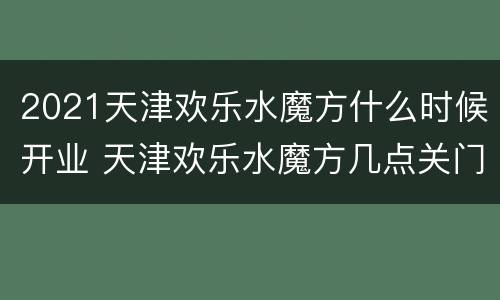 2021天津欢乐水魔方什么时候开业 天津欢乐水魔方几点关门